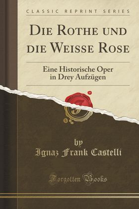 Castelli, I: Rothe und die Weisse Rose Eine Historische Oper in Drey Aufzügen (Classic Reprint)