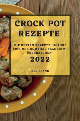 CROCK POT REZEPTE 2022 DIE BESTEN REZEPTE UM IHRE FREUNDE UND IHRE FAMILIE ZU ÜBERRASCHEN