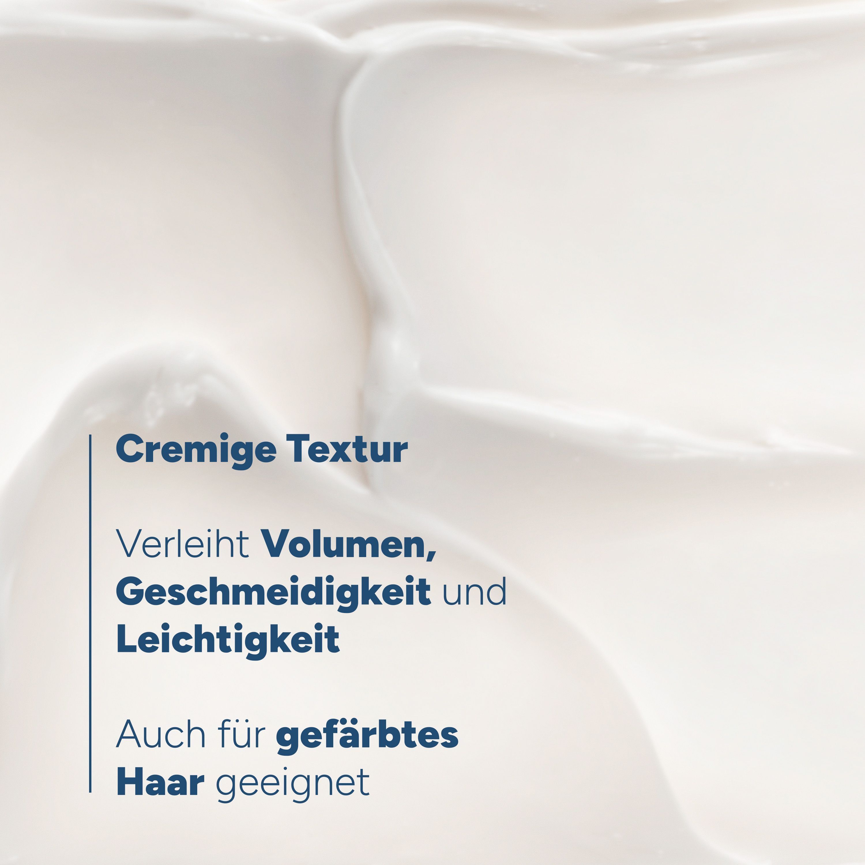Nahaufnahme einer cremigen Textur. Text: Cremige Textur. Verleiht Volumen, Geschmeidigkeit und Leichtigkeit. Auch für gefärbtes Haar geeignet.