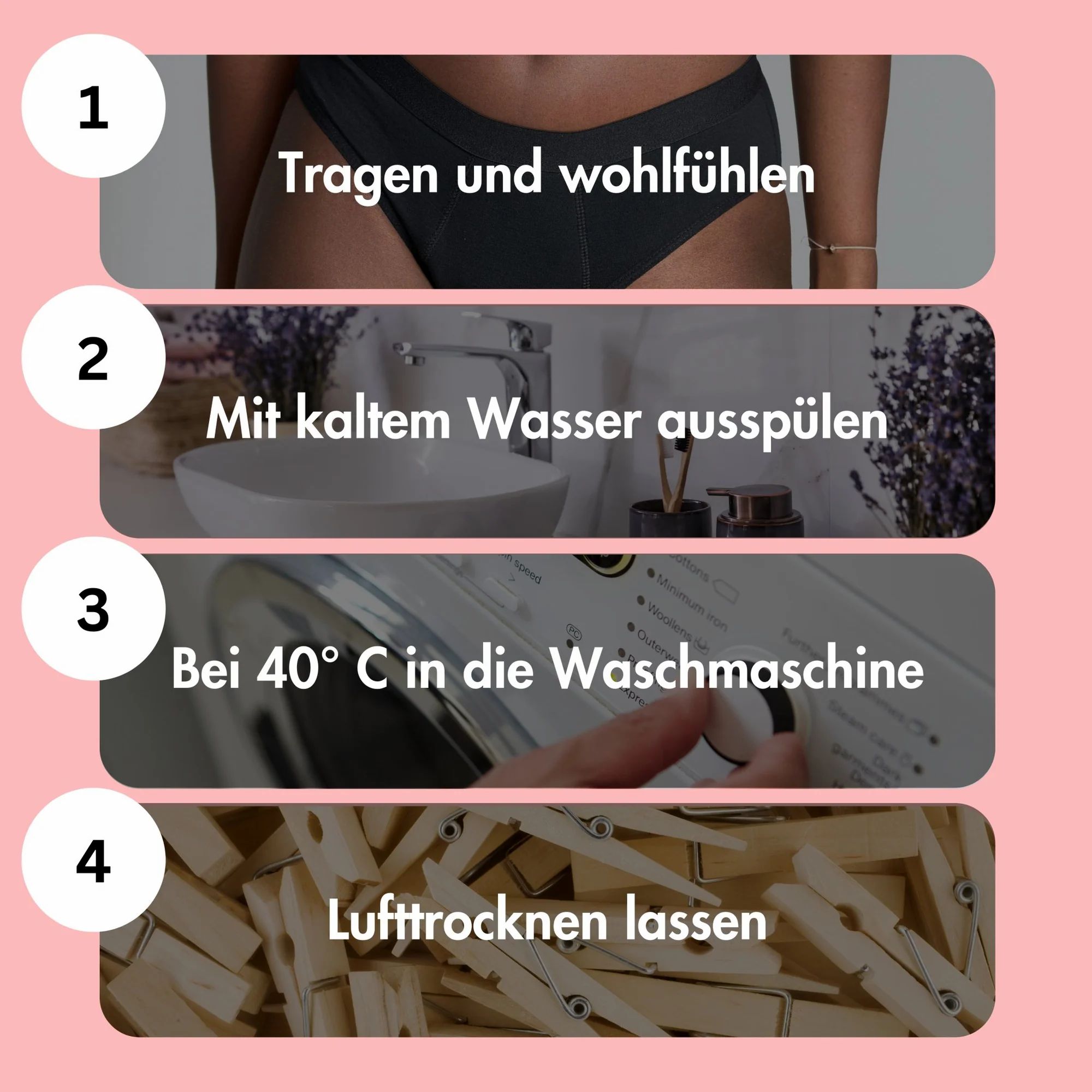 Anleitung zur Reinigung von Periodenunterwäsche. 1. Tragen und wohlfühlen. 2. Mit kaltem Wasser ausspülen. 3. Bei 40°C waschen. 4. Lufttrocknen.