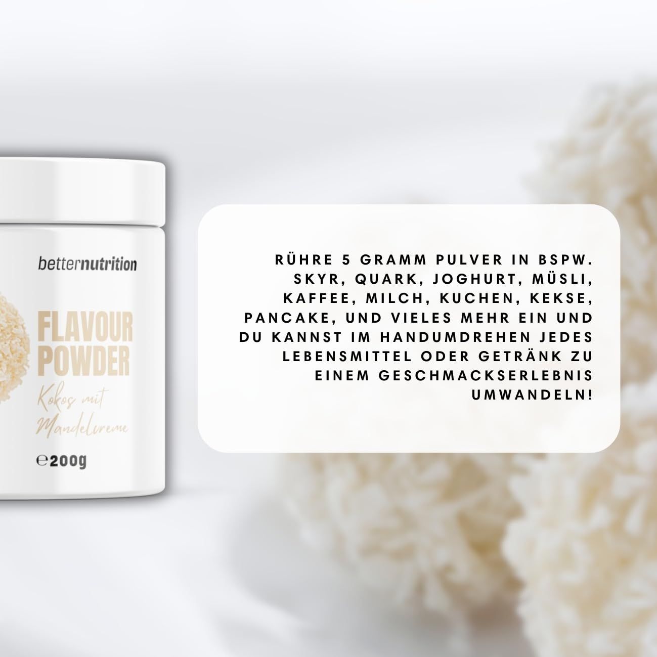 Weißes Produktglas mit Aufdruck. Text: better nutrition, Flavour Powder, Kokos mit Mandelsplittern, e200g. Text daneben: Rühre 5g Pulver in BSPW.