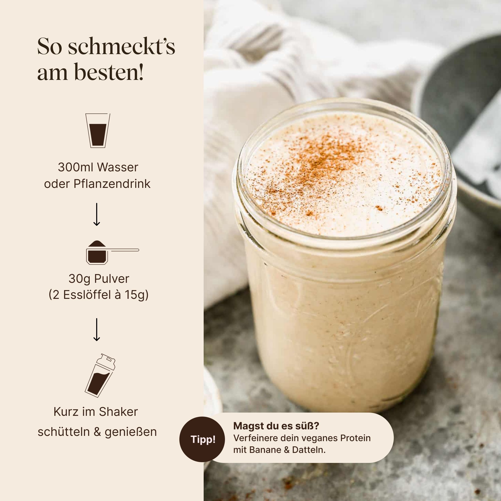 Glas mit Proteinshake und Zimt. Zutaten: 300ml Wasser/Pflanzendrink, 30g Pulver (2 Esslöffel). Zubereitungsschritte. Tipp: Verfeinern mit Banane & Datteln.