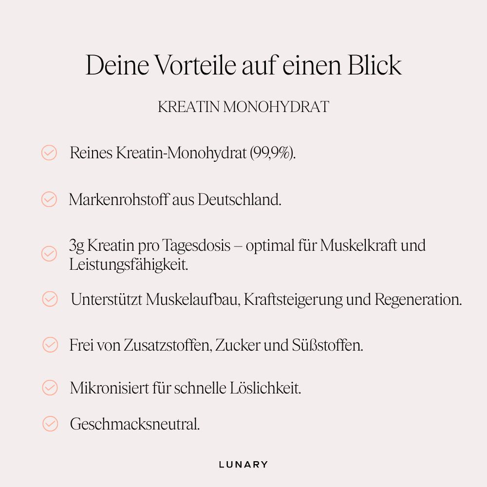 Vorteile von LUNARY Kreatin Monohydrat: 99,9% reines Kreatin, Markenrohstoff, 3g pro Dosis, unterstützt Muskelaufbau, frei von Zusätzen, mikronisiert, geschmacksneutral.