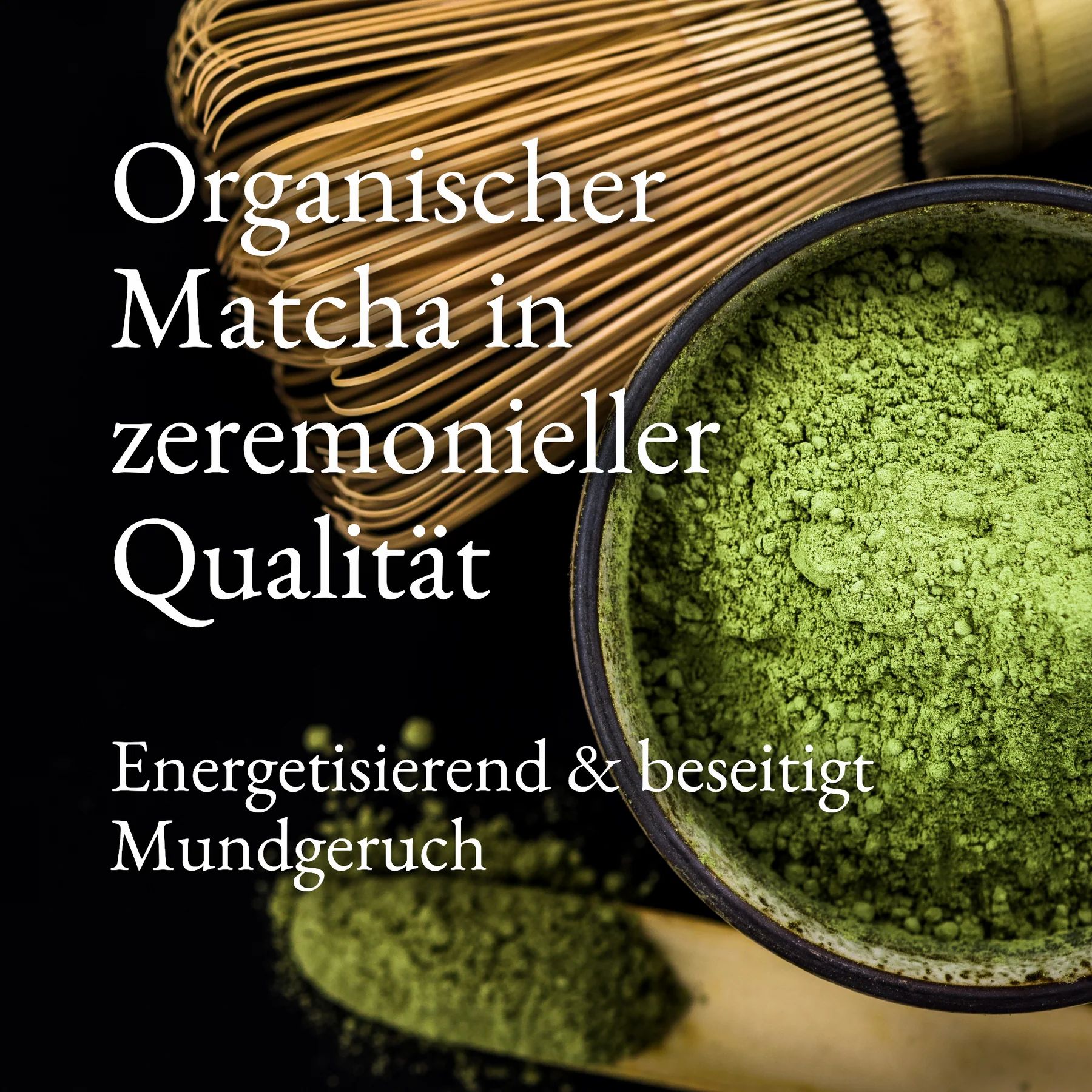 Eine Schüssel mit grünem Matcha-Pulver und ein Bambusbesen. Der Text lautet: Organischer Matcha in zeremonieller Qualität. Energetisierend & beseitigt Mundgeruch.