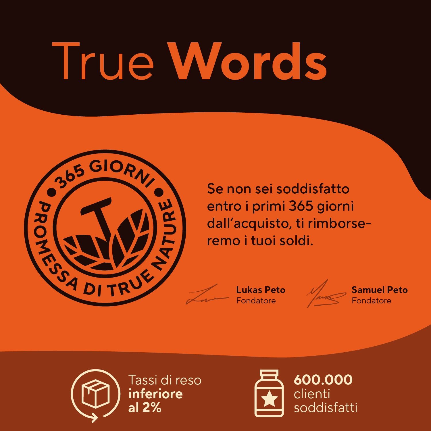 Testo: True Words. Promessa di 365 giorni. Diritto di recesso. 600.000 clienti soddisfatti. Firme dei fondatori.