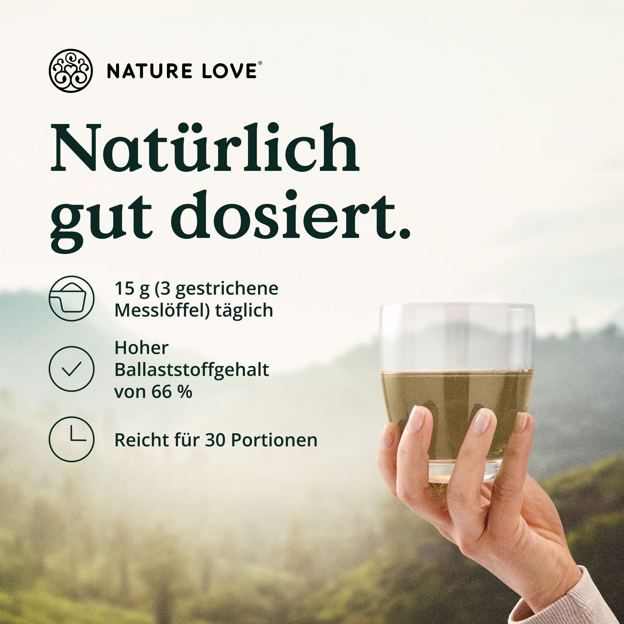 Glas mit Flüssigkeit, gehalten von einer Hand. Text: Natürlich gut dosiert. 15 g täglich, hoher Ballaststoffgehalt von 66 %, reicht für 30 Portionen.