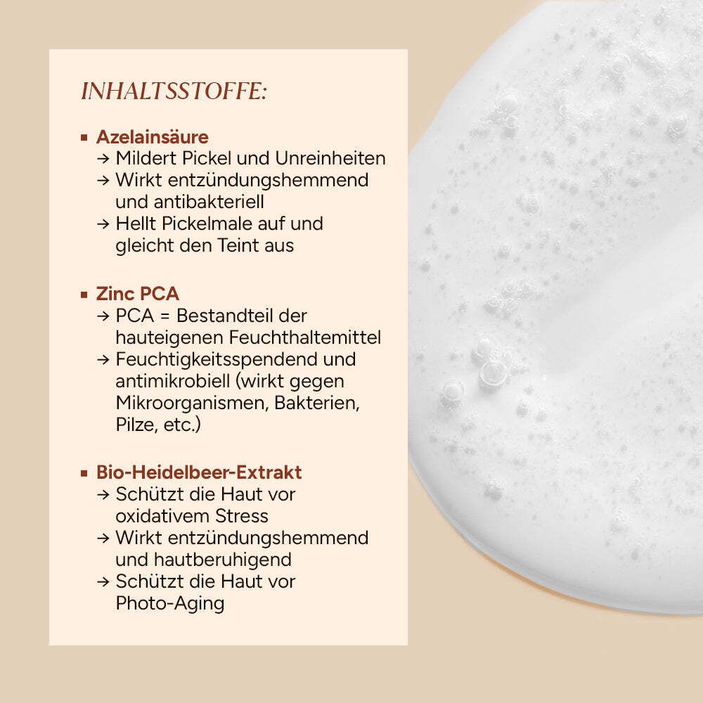 Nahaufnahme von Schaum. Text: Azelainsäure, mildert Pickel, wirkt entzündungshemmend, hellt Pickelmale auf. Zink PCA, Feuchtigkeitsspender. Bio-Heidelbeer-Extrakt.