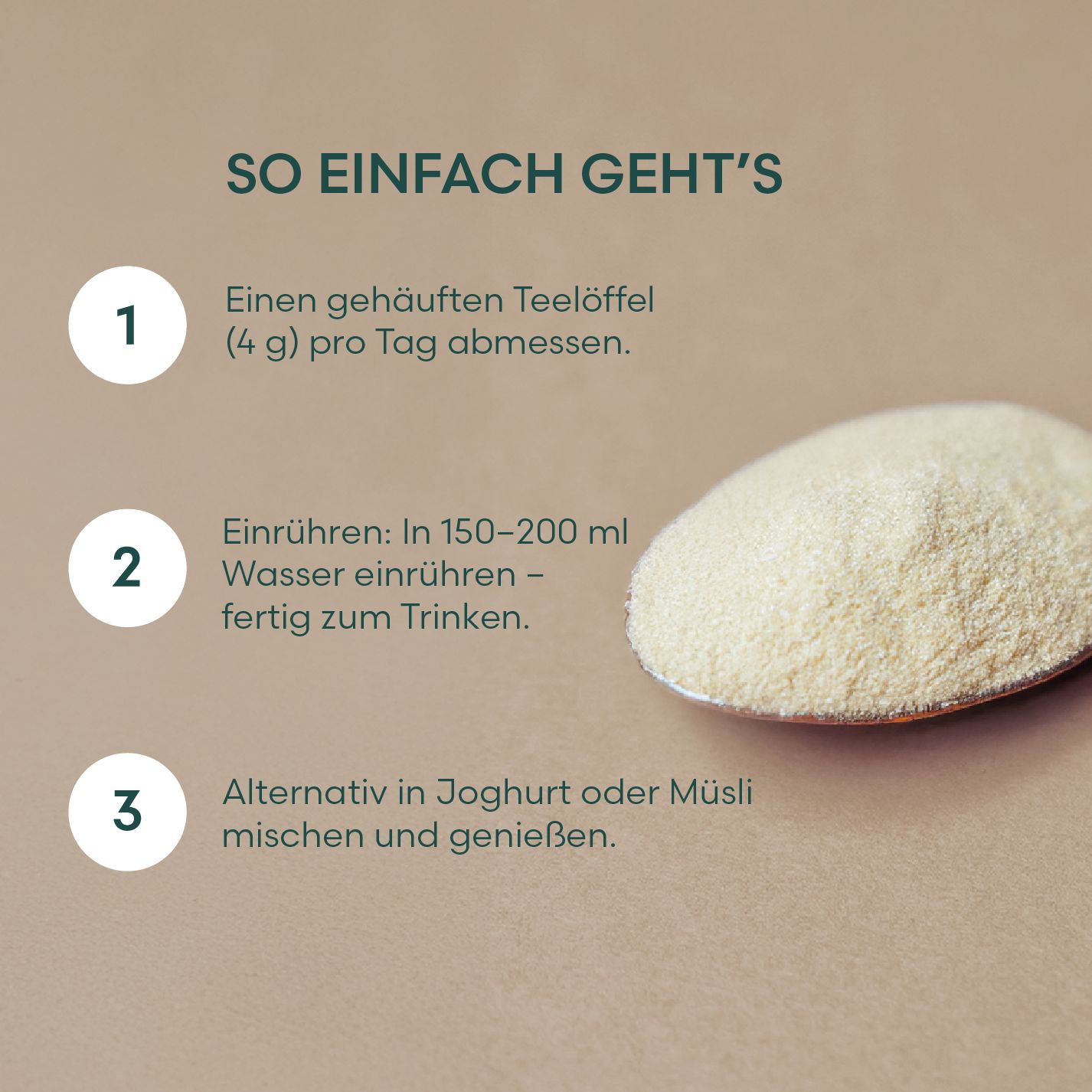 Anleitung zur Zubereitung. Text: Einen gehäuften Teelöffel abmessen. In Wasser einrühren. Alternativ in Joghurt oder Müsli mischen.